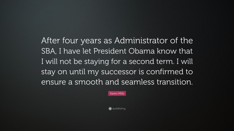 Karen Mills Quote: “After four years as Administrator of the SBA, I have let President Obama know that I will not be staying for a second term. I will stay on until my successor is confirmed to ensure a smooth and seamless transition.”