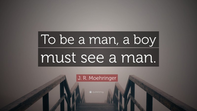 J. R. Moehringer Quote: “To be a man, a boy must see a man.”
