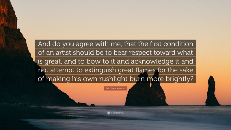 Felix Mendelssohn Quote: “And do you agree with me, that the first condition of an artist should be to bear respect toward what is great, and to bow to it and acknowledge it and not attempt to extinguish great flames for the sake of making his own rushlight burn more brightly?”