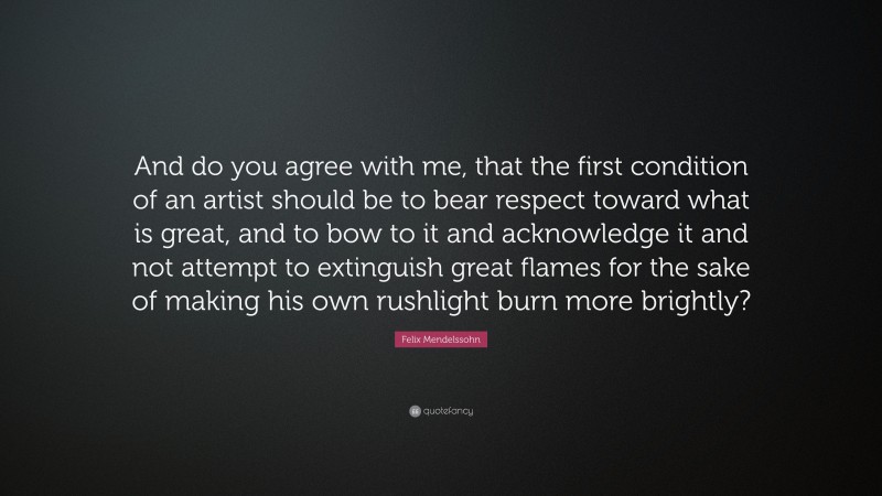 Felix Mendelssohn Quote: “And do you agree with me, that the first condition of an artist should be to bear respect toward what is great, and to bow to it and acknowledge it and not attempt to extinguish great flames for the sake of making his own rushlight burn more brightly?”