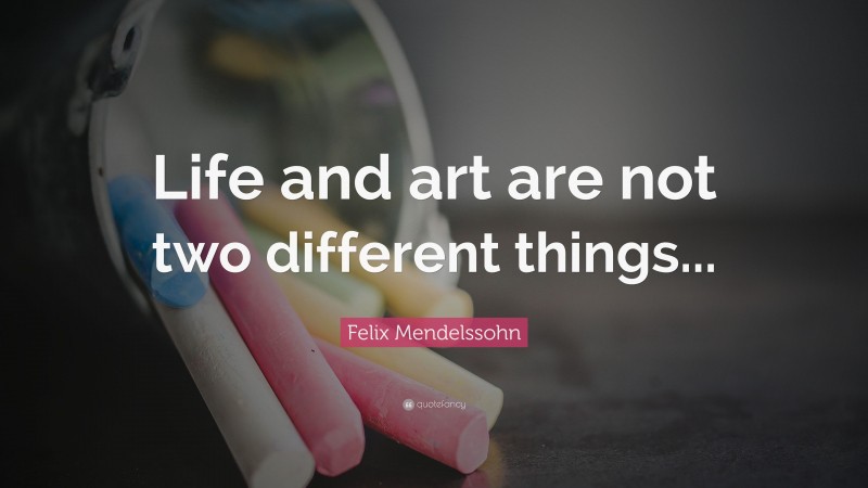 Felix Mendelssohn Quote: “Life and art are not two different things...”