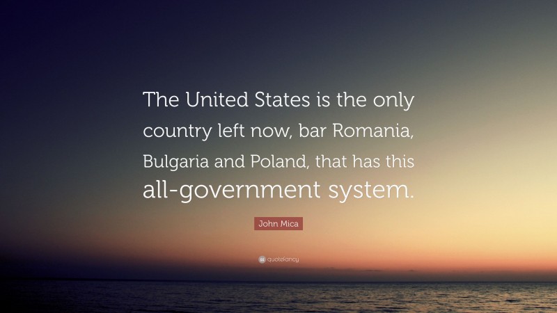 John Mica Quote: “The United States is the only country left now, bar Romania, Bulgaria and Poland, that has this all-government system.”
