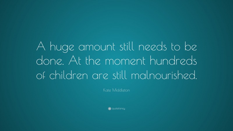 Kate Middleton Quote: “A huge amount still needs to be done. At the moment hundreds of children are still malnourished.”