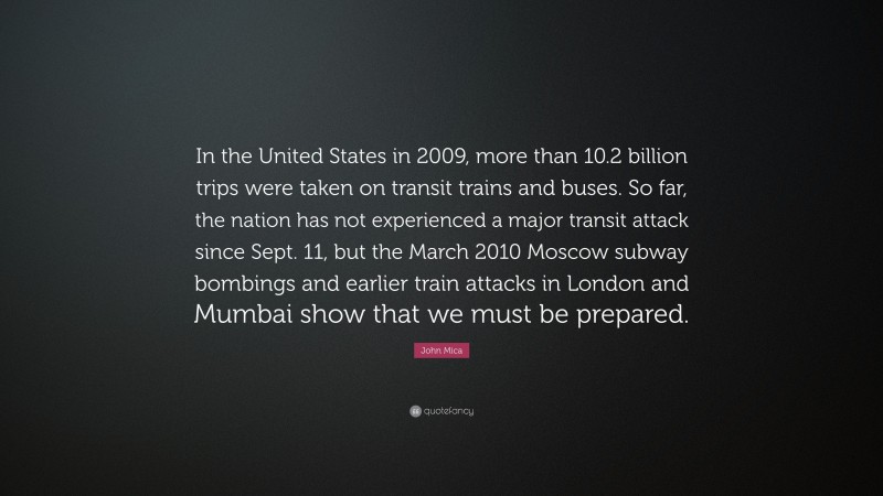 John Mica Quote: “In the United States in 2009, more than 10.2 billion trips were taken on transit trains and buses. So far, the nation has not experienced a major transit attack since Sept. 11, but the March 2010 Moscow subway bombings and earlier train attacks in London and Mumbai show that we must be prepared.”