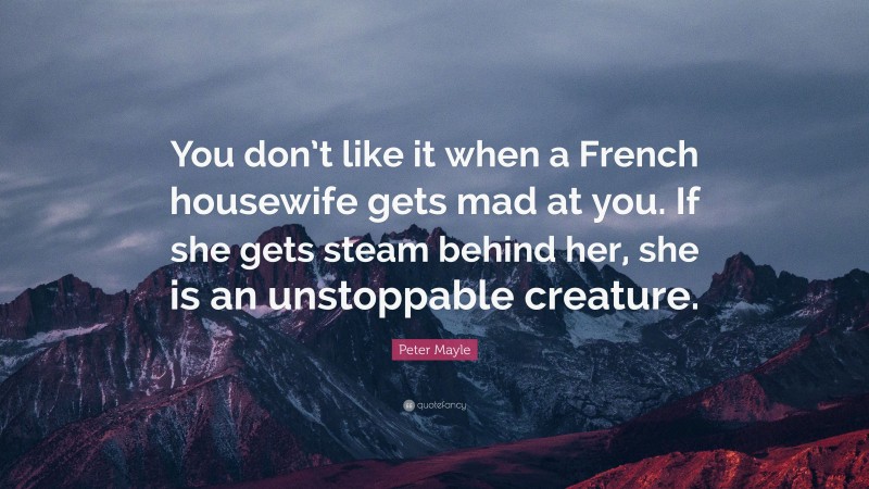 Peter Mayle Quote: “You don’t like it when a French housewife gets mad at you. If she gets steam behind her, she is an unstoppable creature.”