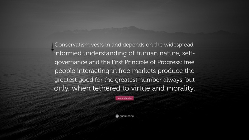 Mary Matalin Quote: “Conservatism vests in and depends on the widespread, informed understanding of human nature, self-governance and the First Principle of Progress: free people interacting in free markets produce the greatest good for the greatest number always, but only, when tethered to virtue and morality.”