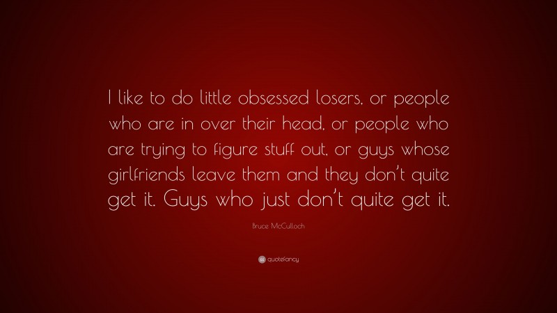 Bruce McCulloch Quote: “I like to do little obsessed losers, or people who are in over their head, or people who are trying to figure stuff out, or guys whose girlfriends leave them and they don’t quite get it. Guys who just don’t quite get it.”