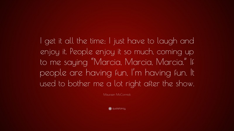 Maureen McCormick Quote: “I get it all the time; I just have to laugh and enjoy it. People enjoy it so much, coming up to me saying “Marcia, Marcia, Marcia.” If people are having fun, I’m having fun. It used to bother me a lot right after the show.”