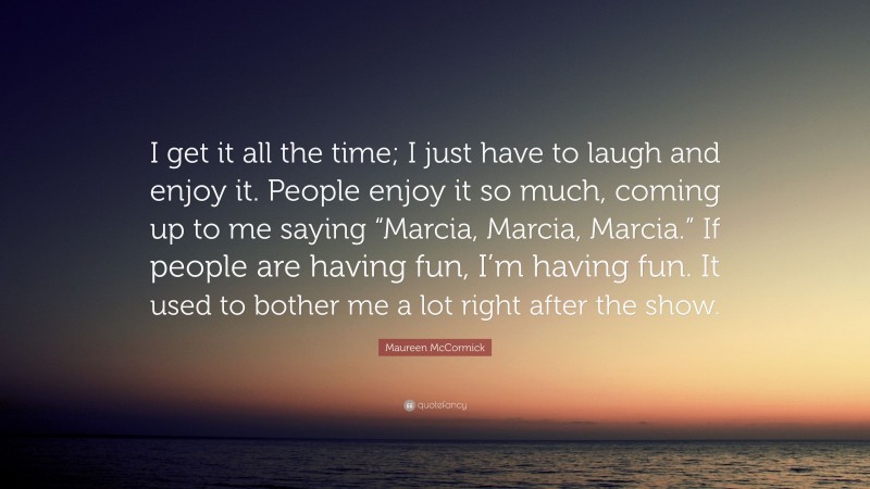 Maureen McCormick Quote: “I get it all the time; I just have to laugh and enjoy it. People enjoy it so much, coming up to me saying “Marcia, Marcia, Marcia.” If people are having fun, I’m having fun. It used to bother me a lot right after the show.”