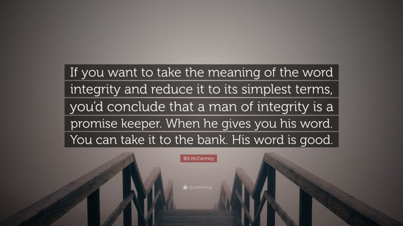 Bill McCartney Quote: “If you want to take the meaning of the word integrity and reduce it to its simplest terms, you’d conclude that a man of integrity is a promise keeper. When he gives you his word. You can take it to the bank. His word is good.”