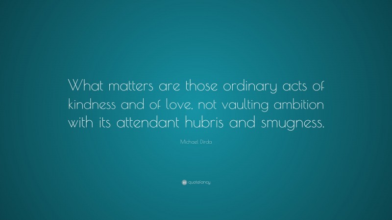Michael Dirda Quote: “What matters are those ordinary acts of kindness and of love, not vaulting ambition with its attendant hubris and smugness.”