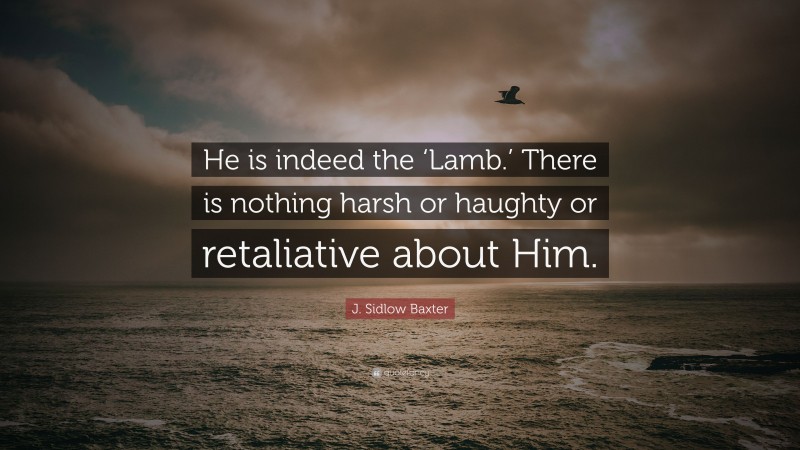 J. Sidlow Baxter Quote: “He is indeed the ‘Lamb.’ There is nothing harsh or haughty or retaliative about Him.”