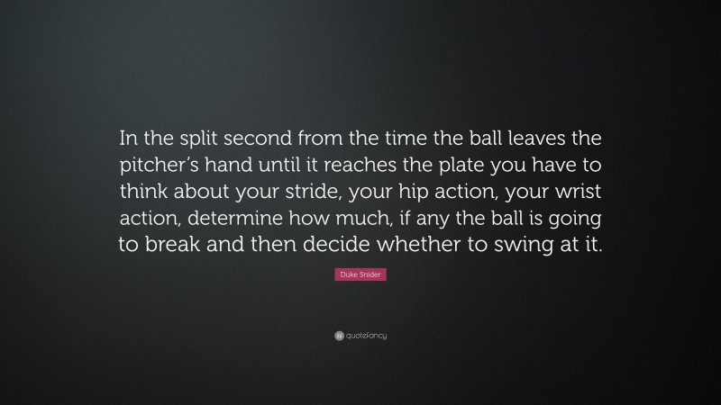 Duke Snider Quote: “In the split second from the time the ball leaves the pitcher’s hand until it reaches the plate you have to think about your stride, your hip action, your wrist action, determine how much, if any the ball is going to break and then decide whether to swing at it.”