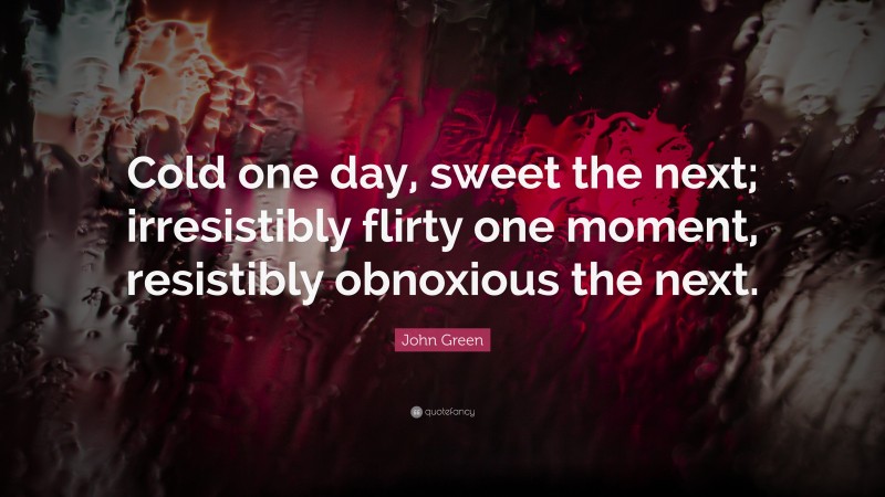 John Green Quote: “Cold one day, sweet the next; irresistibly flirty one moment, resistibly obnoxious the next.”