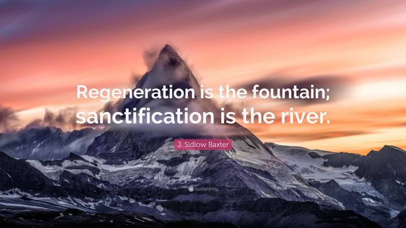 J. Sidlow Baxter Quote: “Regeneration is the fountain; sanctification is the river.”