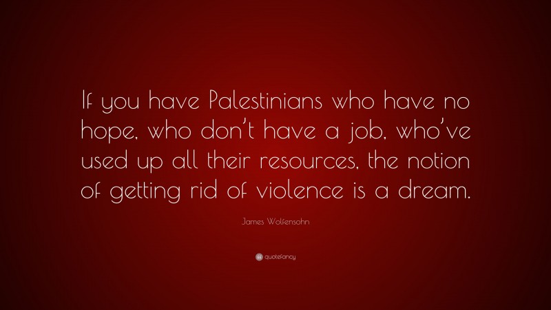 James Wolfensohn Quote: “If you have Palestinians who have no hope, who don’t have a job, who’ve used up all their resources, the notion of getting rid of violence is a dream.”
