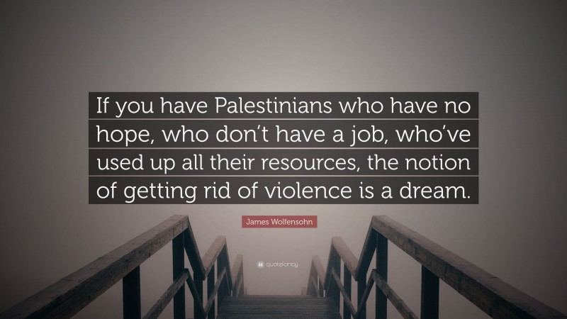 James Wolfensohn Quote: “If you have Palestinians who have no hope, who don’t have a job, who’ve used up all their resources, the notion of getting rid of violence is a dream.”