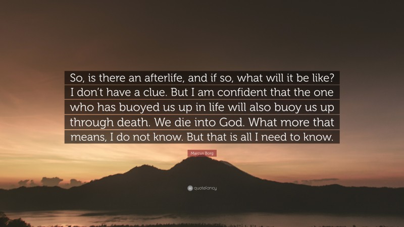 Marcus Borg Quote: “So, is there an afterlife, and if so, what will it be like? I don’t have a clue. But I am confident that the one who has buoyed us up in life will also buoy us up through death. We die into God. What more that means, I do not know. But that is all I need to know.”