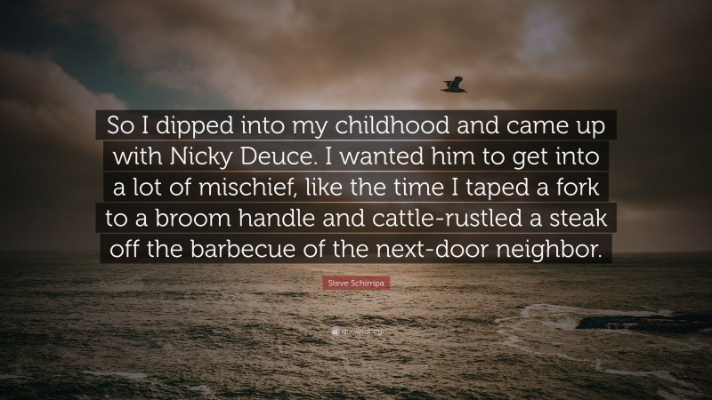 Steve Schirripa Quote: “So I dipped into my childhood and came up with Nicky Deuce. I wanted him to get into a lot of mischief, like the time I taped a fork to a broom handle and cattle-rustled a steak off the barbecue of the next-door neighbor.”