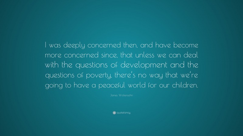 James Wolfensohn Quote: “I was deeply concerned then, and have become more concerned since, that unless we can deal with the questions of development and the questions of poverty, there’s no way that we’re going to have a peaceful world for our children.”
