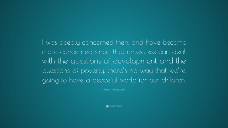 James Wolfensohn Quote: “I was deeply concerned then, and have become more concerned since, that unless we can deal with the questions of development and the questions of poverty, there’s no way that we’re going to have a peaceful world for our children.”