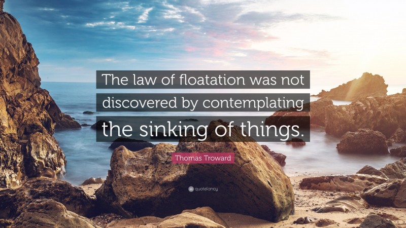 Thomas Troward Quote: “The law of floatation was not discovered by contemplating the sinking of things.”