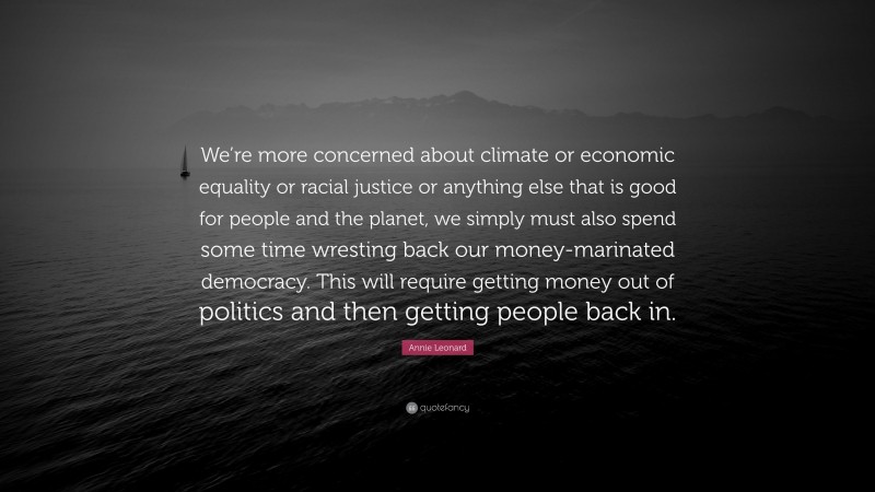 Annie Leonard Quote: “We’re more concerned about climate or economic equality or racial justice or anything else that is good for people and the planet, we simply must also spend some time wresting back our money-marinated democracy. This will require getting money out of politics and then getting people back in.”