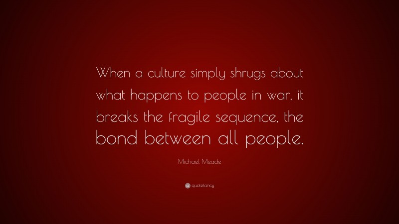 Michael Meade Quote: “When a culture simply shrugs about what happens to people in war, it breaks the fragile sequence, the bond between all people.”