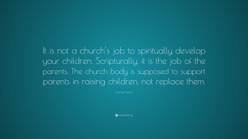George Barna Quote: “It is not a church’s job to spiritually develop your children. Scripturally, it is the job of the parents. The church body is supposed to support parents in raising children, not replace them.”