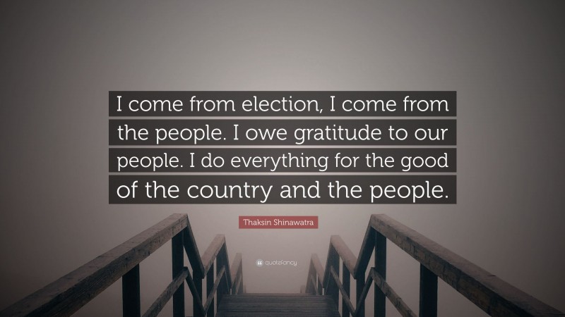 Thaksin Shinawatra Quote: “I come from election, I come from the people. I owe gratitude to our people. I do everything for the good of the country and the people.”