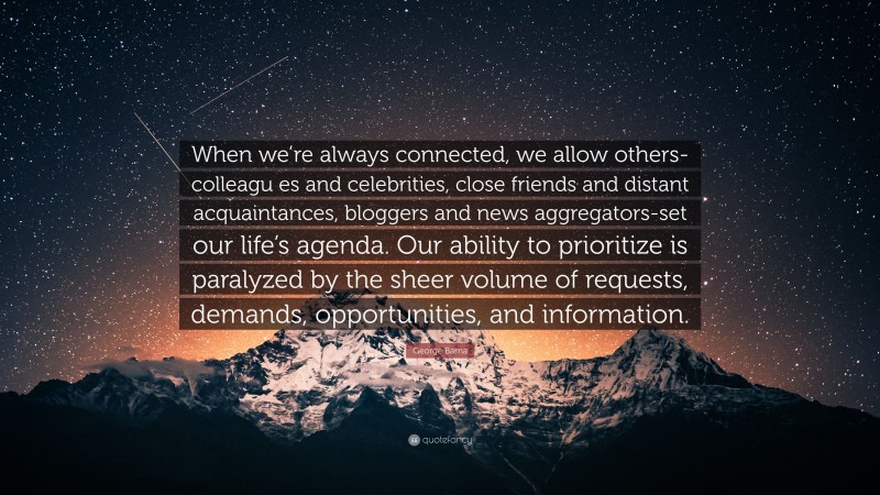 George Barna Quote: “When we’re always connected, we allow others-colleagu es and celebrities, close friends and distant acquaintances, bloggers and news aggregators-set our life’s agenda. Our ability to prioritize is paralyzed by the sheer volume of requests, demands, opportunities, and information.”