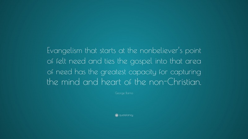 George Barna Quote: “Evangelism that starts at the nonbeliever’s point of felt need and ties the gospel into that area of need has the greatest capacity for capturing the mind and heart of the non-Christian.”
