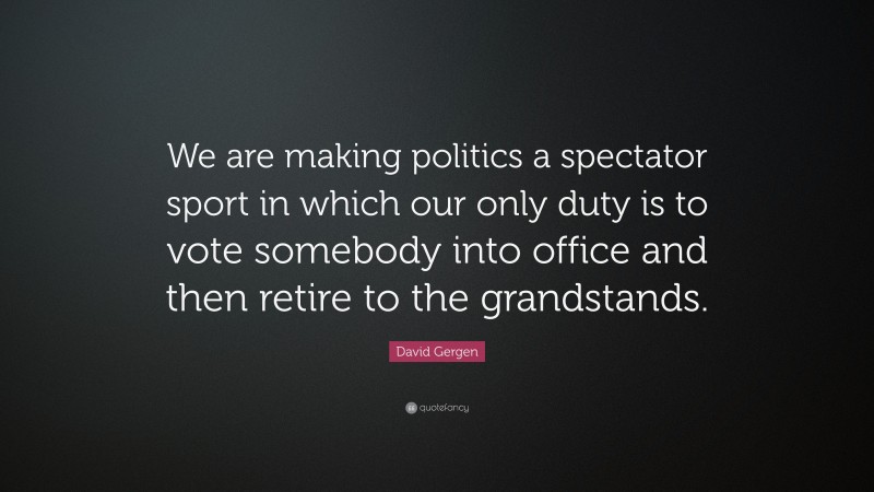 David Gergen Quote: “We are making politics a spectator sport in which our only duty is to vote somebody into office and then retire to the grandstands.”