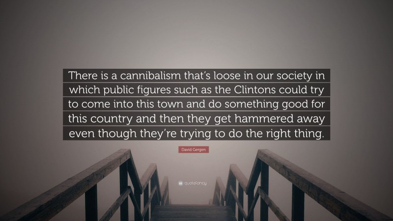 David Gergen Quote: “There is a cannibalism that’s loose in our society in which public figures such as the Clintons could try to come into this town and do something good for this country and then they get hammered away even though they’re trying to do the right thing.”