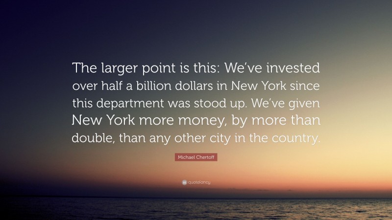 Michael Chertoff Quote: “The larger point is this: We’ve invested over half a billion dollars in New York since this department was stood up. We’ve given New York more money, by more than double, than any other city in the country.”
