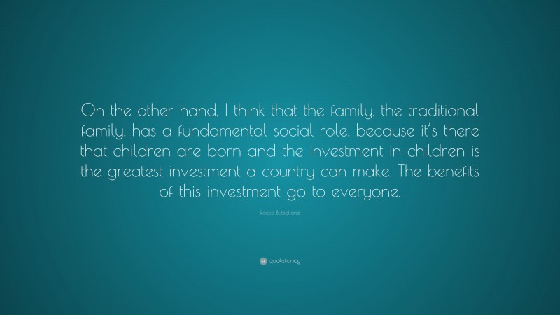Rocco Buttiglione Quote: “On the other hand, I think that the family, the traditional family, has a fundamental social role, because it’s there that children are born and the investment in children is the greatest investment a country can make. The benefits of this investment go to everyone.”