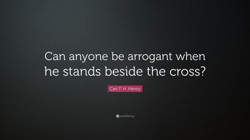 Carl F. H. Henry Quote: “Can anyone be arrogant when he stands beside the cross?”