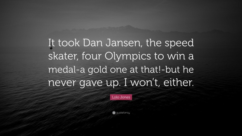 Lolo Jones Quote: “It took Dan Jansen, the speed skater, four Olympics to win a medal-a gold one at that!-but he never gave up. I won’t, either.”
