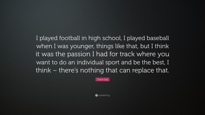 Tyson Gay Quote: “I played football in high school, I played baseball when I was younger, things like that, but I think it was the passion I had for track where you want to do an individual sport and be the best, I think – there’s nothing that can replace that.”