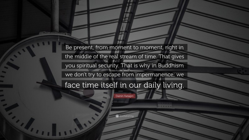 Dainin Katagiri Quote: “Be present, from moment to moment, right in the middle of the real stream of time. That gives you spiritual security. That is why in Buddhism we don’t try to escape from impermanence; we face time itself in our daily living.”