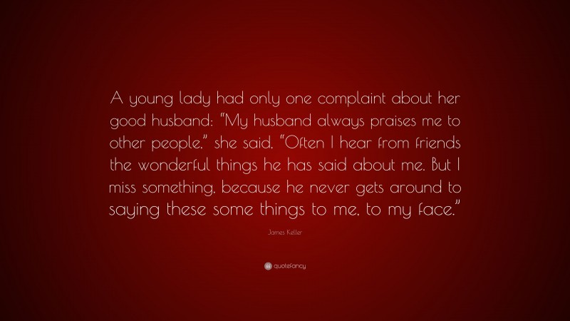 James Keller Quote: “A young lady had only one complaint about her good husband: “My husband always praises me to other people,” she said, “Often I hear from friends the wonderful things he has said about me. But I miss something, because he never gets around to saying these some things to me, to my face.””