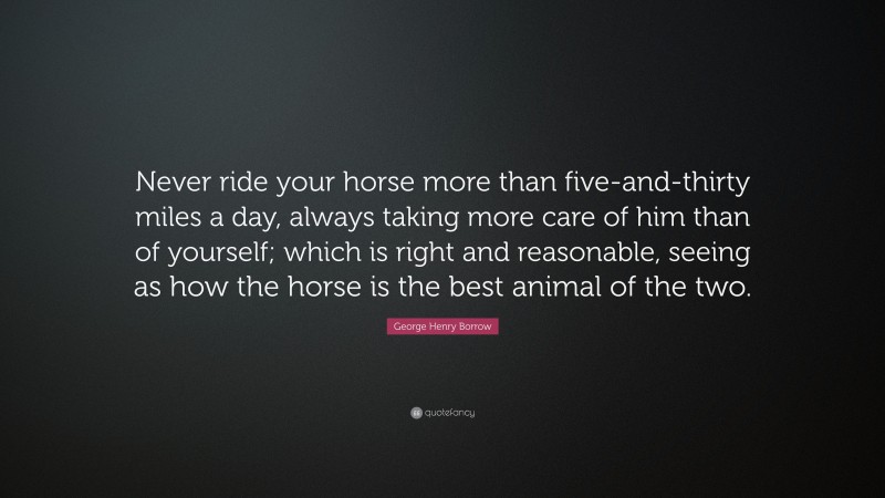 George Henry Borrow Quote: “Never ride your horse more than five-and-thirty miles a day, always taking more care of him than of yourself; which is right and reasonable, seeing as how the horse is the best animal of the two.”