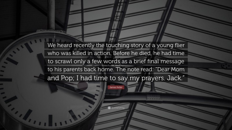 James Keller Quote: “We heard recently the touching story of a young flier who was killed in action. Before he died, he had time to scrawl only a few words as a brief final message to his parents back home. The note read: “Dear Mom and Pop; I had time to say my prayers. Jack.””