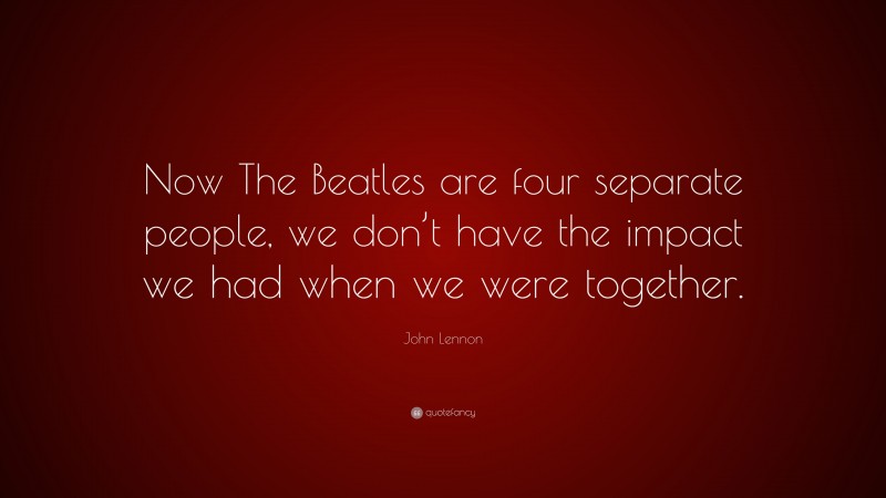 John Lennon Quote: “Now The Beatles are four separate people, we don’t have the impact we had when we were together.”