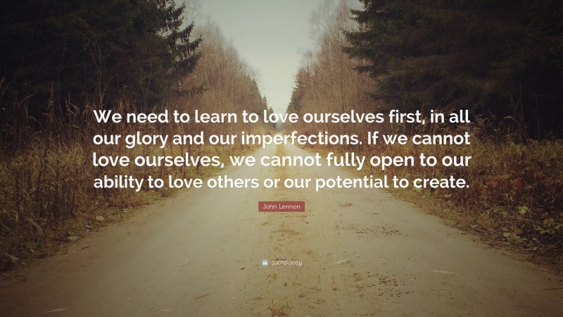 John Lennon Quote: “We need to learn to love ourselves first, in all our glory and our imperfections. If we cannot love ourselves, we cannot fully open to our ability to love others or our potential to create.”