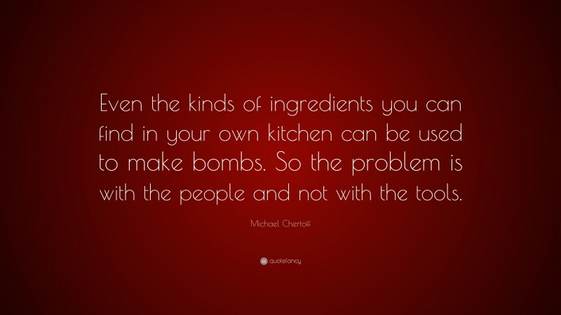 Michael Chertoff Quote: “Even the kinds of ingredients you can find in your own kitchen can be used to make bombs. So the problem is with the people and not with the tools.”