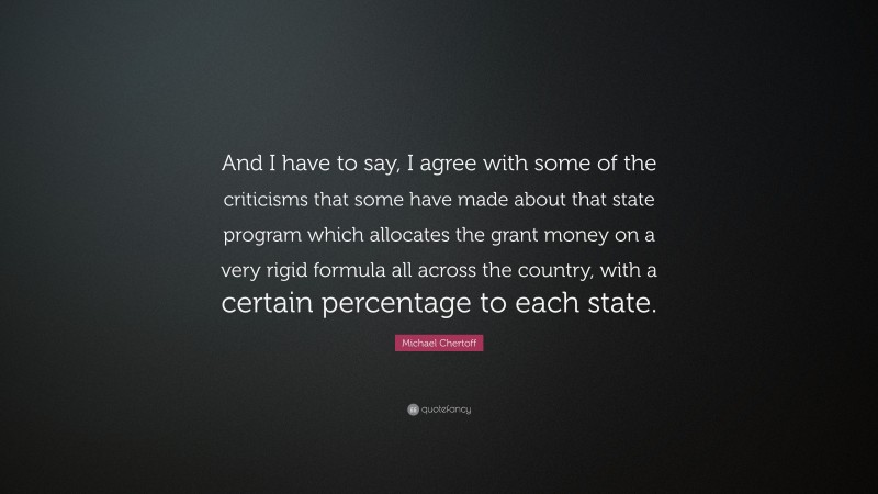 Michael Chertoff Quote: “And I have to say, I agree with some of the criticisms that some have made about that state program which allocates the grant money on a very rigid formula all across the country, with a certain percentage to each state.”