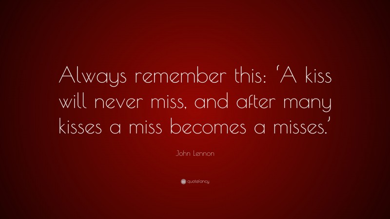 John Lennon Quote: “Always remember this: ‘A kiss will never miss, and after many kisses a miss becomes a misses.’”
