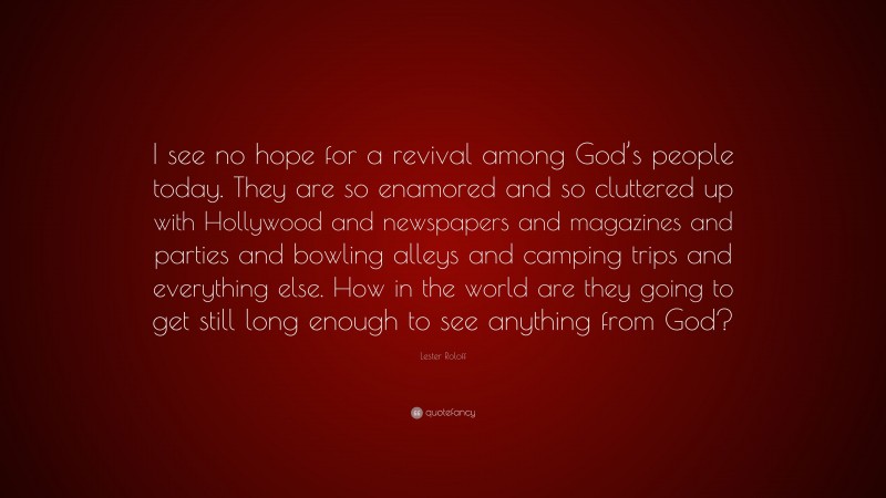 Lester Roloff Quote: “I see no hope for a revival among God’s people today. They are so enamored and so cluttered up with Hollywood and newspapers and magazines and parties and bowling alleys and camping trips and everything else. How in the world are they going to get still long enough to see anything from God?”