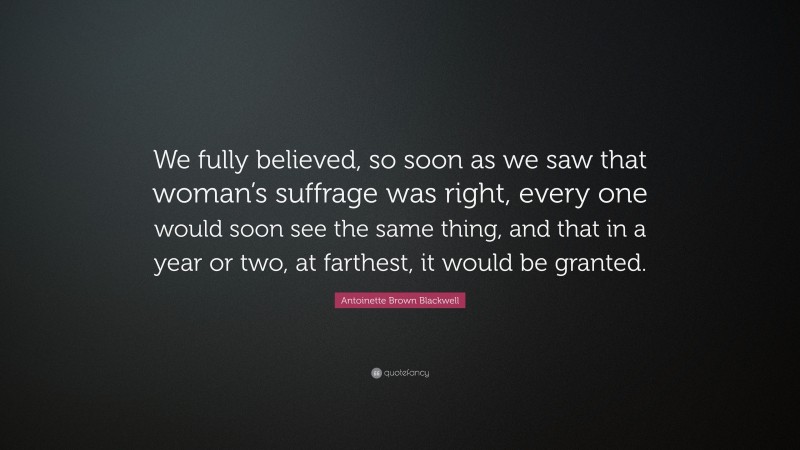 Antoinette Brown Blackwell Quote: “We fully believed, so soon as we saw that woman’s suffrage was right, every one would soon see the same thing, and that in a year or two, at farthest, it would be granted.”